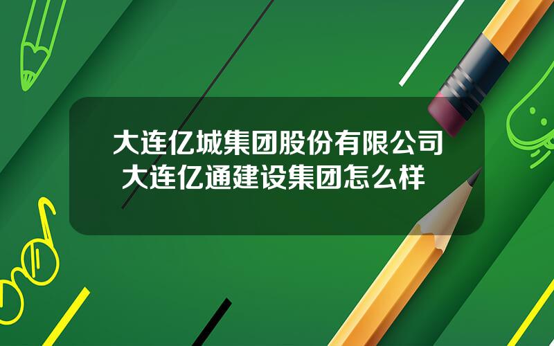 大连亿城集团股份有限公司 大连亿通建设集团怎么样